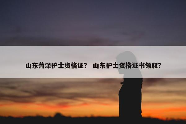 山东菏泽护士资格证? 山东护士资格证书领取? 山东菏泽护士资格证? 山东护士资格证书领取?