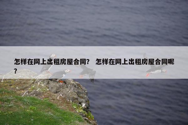 怎样在网上出租房屋合同？ 怎样在网上出租房屋合同呢？