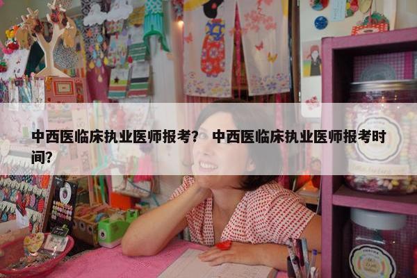 中西医临床执业医师报考? 中西医临床执业医师报考时间? 中西医临床执业医师报考? 中西医临床执业医师报考时间?