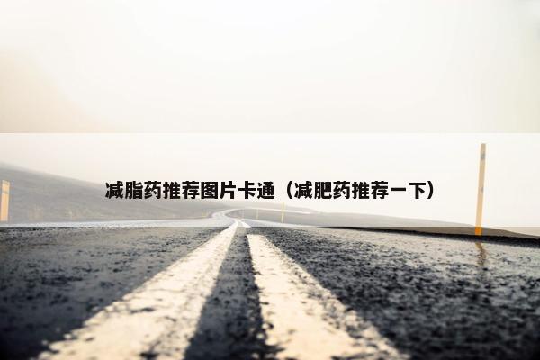 减脂药推荐图片卡通(减肥药推荐一下) 减脂药推荐图片卡通(减肥药推荐一下)