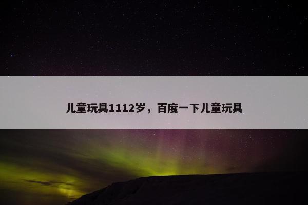 儿童玩具1112岁,百度一下儿童玩具 儿童玩具1112岁,百度一下儿童玩具