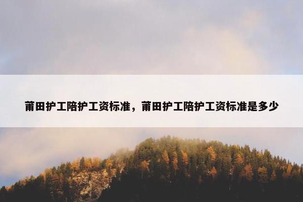 莆田护工陪护工资标准,莆田护工陪护工资标准是多少 莆田护工陪护工资标准,莆田护工陪护工资标准是多少