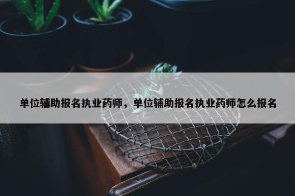单位辅助报名执业药师，单位辅助报名执业药师怎么报名