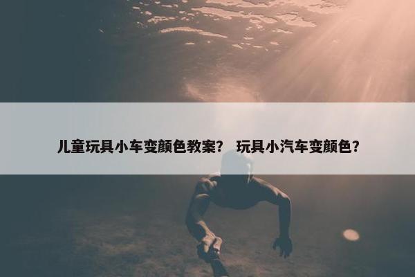 儿童玩具小车变颜色教案？ 玩具小汽车变颜色？
