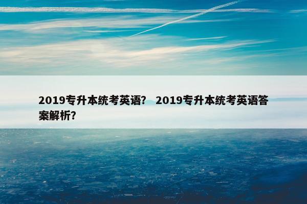 2019专升本统考英语? 2019专升本统考英语答案解析? 2019专升本统考英语? 2019专升本统考英语答案解析?