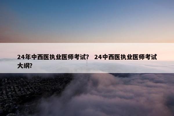 24年中西医执业医师考试？ 24中西医执业医师考试大纲？