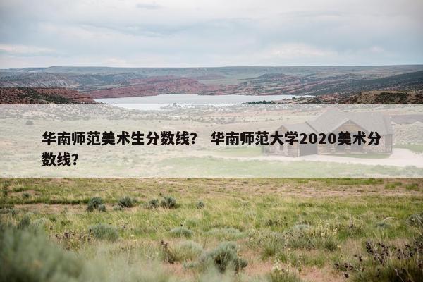 华南师范美术生分数线？ 华南师范大学2020美术分数线？