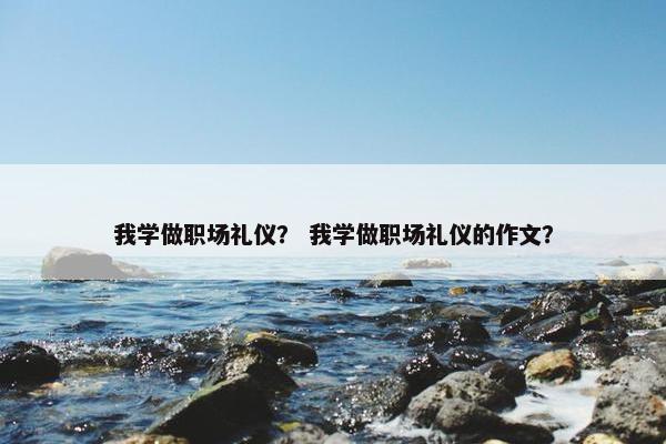 我学做职场礼仪? 我学做职场礼仪的作文? 我学做职场礼仪? 我学做职场礼仪的作文?