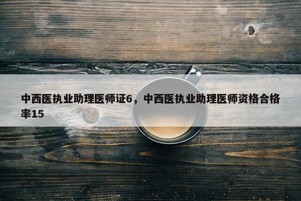 中西医执业助理医师证6，中西医执业助理医师资格合格率15