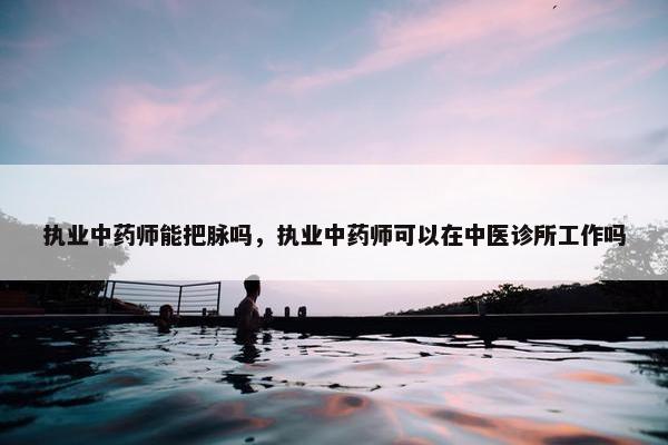 执业中药师能把脉吗,执业中药师可以在中医诊所工作吗 执业中药师能把脉吗,执业中药师可以在中医诊所工作吗