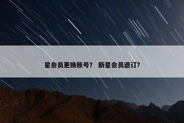 星会员更换账号? 新星会员退订? 星会员更换账号? 新星会员退订?