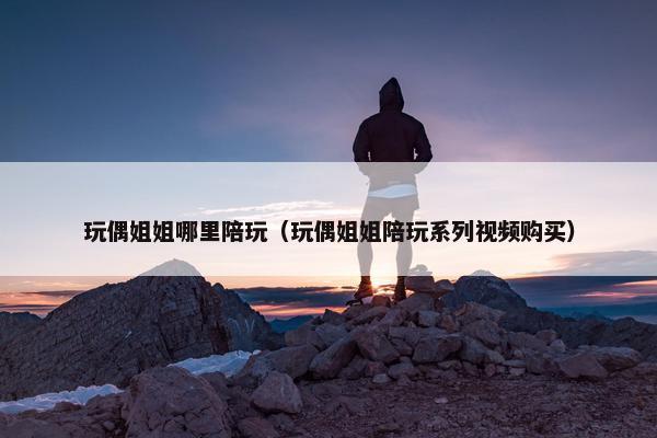 玩偶姐姐哪里陪玩(玩偶姐姐陪玩系列视频购买) 玩偶姐姐哪里陪玩(玩偶姐姐陪玩系列视频购买)