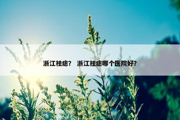 浙江祛痣? 浙江祛痣哪个医院好? 浙江祛痣? 浙江祛痣哪个医院好?