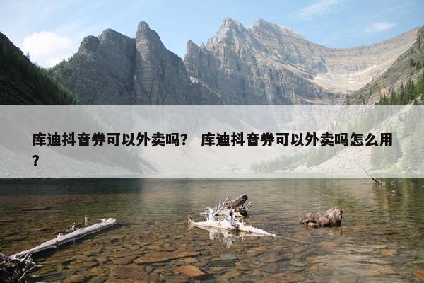 库迪抖音券可以外卖吗？ 库迪抖音券可以外卖吗怎么用？