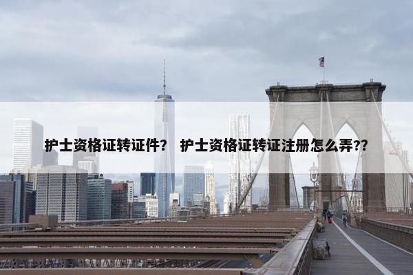 护士资格证转证件? 护士资格证转证注册怎么弄?? 护士资格证转证件? 护士资格证转证注册怎么弄??