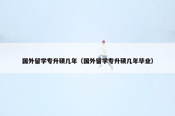 国外留学专升硕几年（国外留学专升硕几年毕业）