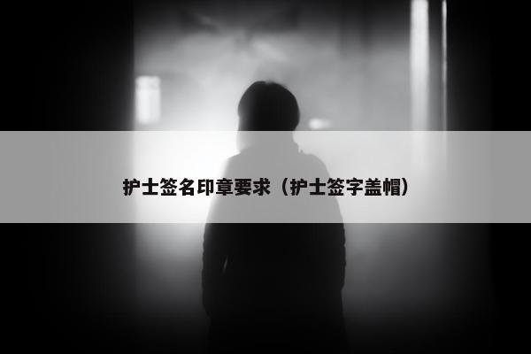护士签名印章要求（护士签字盖帽）