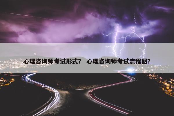 心理咨询师考试形式？ 心理咨询师考试流程图？