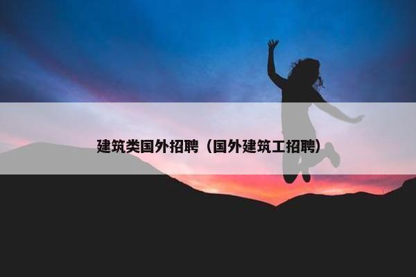 建筑类国外招聘(国外建筑工招聘) 建筑类国外招聘(国外建筑工招聘)