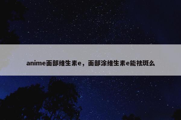 anime面部维生素e，面部涂维生素e能祛斑么