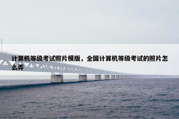 计算机等级考试照片模版,全国计算机等级考试的照片怎么弄 计算机等级考试照片模版,全国计算机等级考试的照片怎么弄