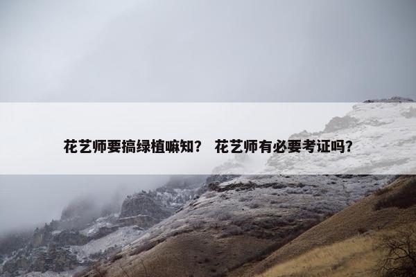 花艺师要搞绿植嘛知? 花艺师有必要考证吗? 花艺师要搞绿植嘛知? 花艺师有必要考证吗?