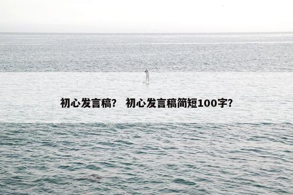 初心发言稿? 初心发言稿简短100字? 初心发言稿? 初心发言稿简短100字?