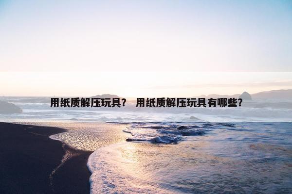 用纸质解压玩具? 用纸质解压玩具有哪些? 用纸质解压玩具? 用纸质解压玩具有哪些?