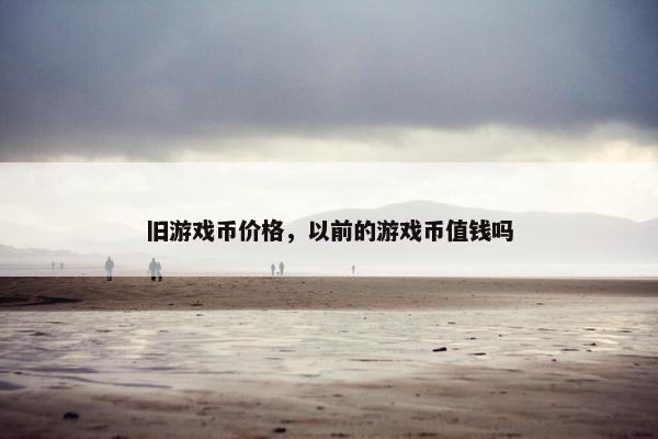 旧游戏币价格,以前的游戏币值钱吗 旧游戏币价格,以前的游戏币值钱吗