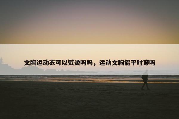 文胸运动衣可以熨烫吗吗,运动文胸能平时穿吗 文胸运动衣可以熨烫吗吗,运动文胸能平时穿吗