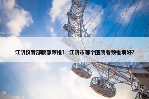 江阴仪背部腰部颈椎？ 江阴市哪个医院看颈椎病好？