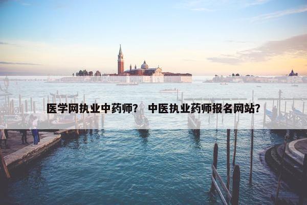 医学网执业中药师? 中医执业药师报名网站? 医学网执业中药师? 中医执业药师报名网站?