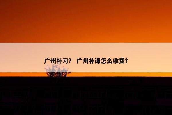 广州补习？ 广州补课怎么收费？