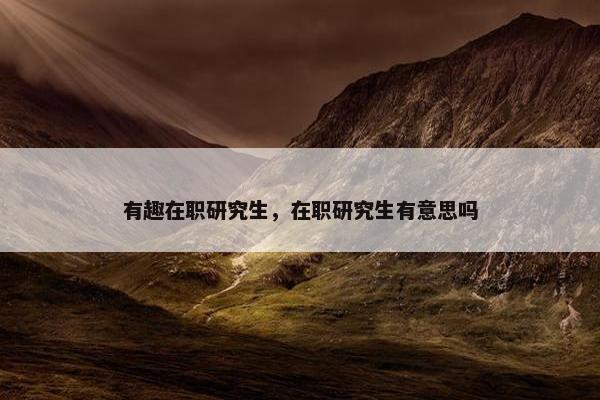 有趣在职研究生,在职研究生有意思吗 有趣在职研究生,在职研究生有意思吗