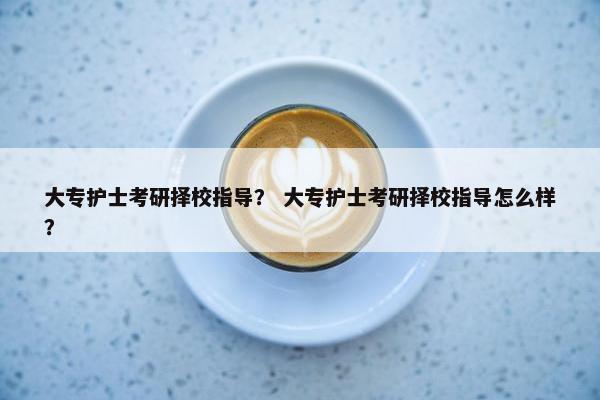 大专护士考研择校指导? 大专护士考研择校指导怎么样? 大专护士考研择校指导? 大专护士考研择校指导怎么样?