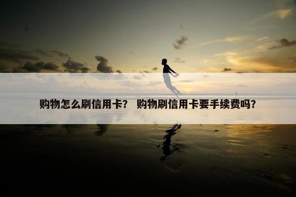 购物怎么刷信用卡? 购物刷信用卡要手续费吗? 购物怎么刷信用卡? 购物刷信用卡要手续费吗?