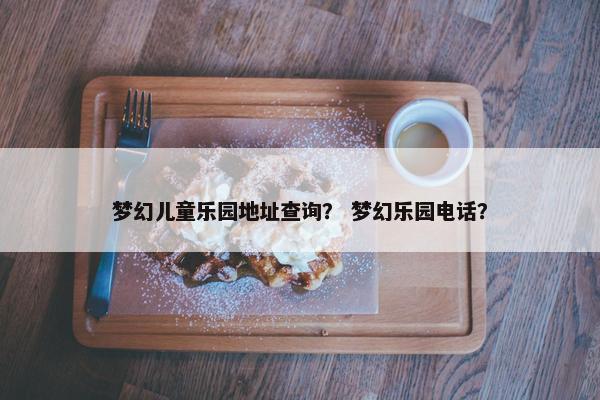 梦幻儿童乐园地址查询? 梦幻乐园电话? 梦幻儿童乐园地址查询? 梦幻乐园电话?