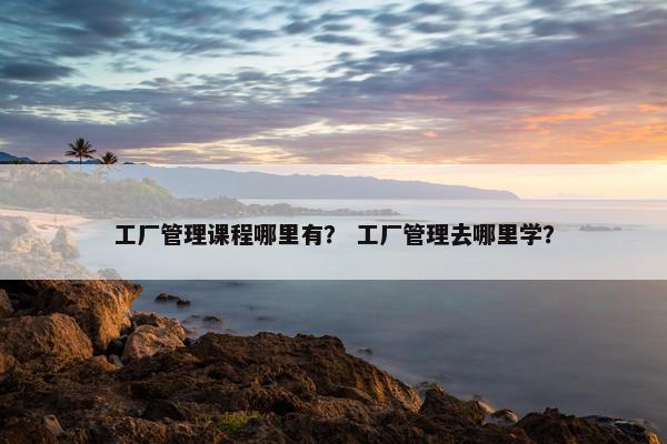 工厂管理课程哪里有? 工厂管理去哪里学? 工厂管理课程哪里有? 工厂管理去哪里学?