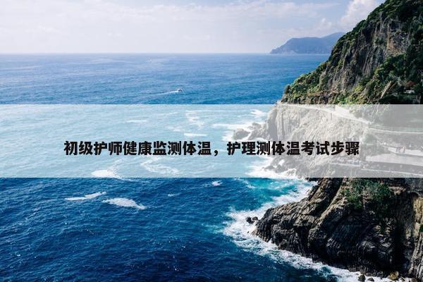 初级护师健康监测体温,护理测体温考试步骤 初级护师健康监测体温,护理测体温考试步骤