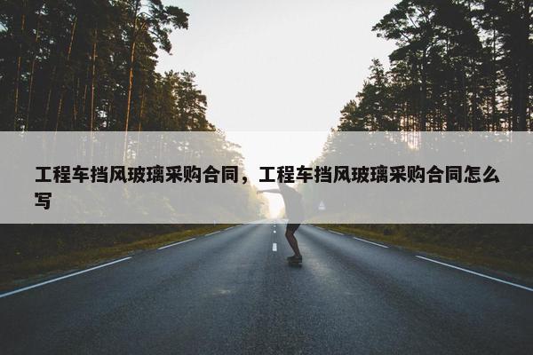 工程车挡风玻璃采购合同,工程车挡风玻璃采购合同怎么写 工程车挡风玻璃采购合同,工程车挡风玻璃采购合同怎么写