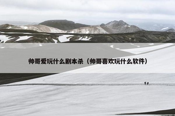 帅哥爱玩什么剧本杀（帅哥喜欢玩什么软件）