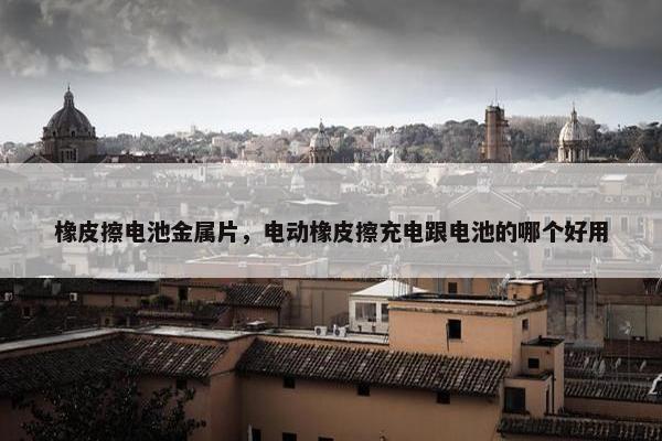 橡皮擦电池金属片,电动橡皮擦充电跟电池的哪个好用 橡皮擦电池金属片,电动橡皮擦充电跟电池的哪个好用