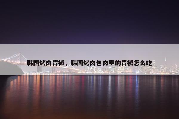 韩国烤肉青椒，韩国烤肉包肉里的青椒怎么吃