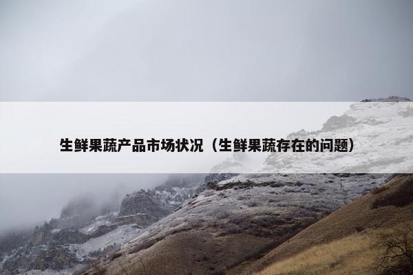 生鲜果蔬产品市场状况（生鲜果蔬存在的问题）