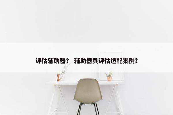 评估辅助器? 辅助器具评估适配案例? 评估辅助器? 辅助器具评估适配案例?