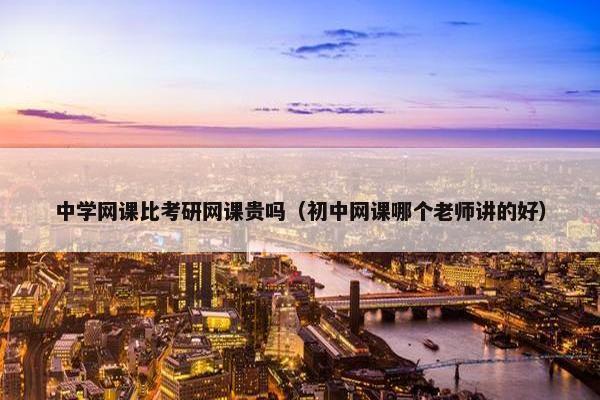 中学网课比考研网课贵吗(初中网课哪个老师讲的好) 中学网课比考研网课贵吗(初中网课哪个老师讲的好)