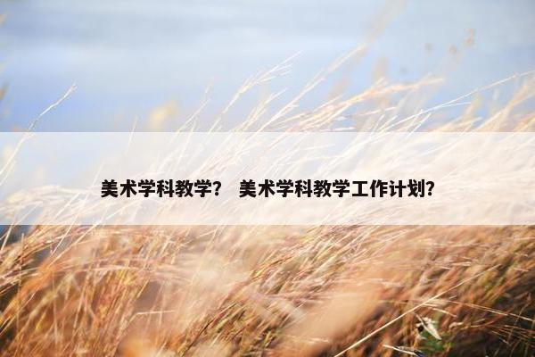 美术学科教学? 美术学科教学工作计划? 美术学科教学? 美术学科教学工作计划?