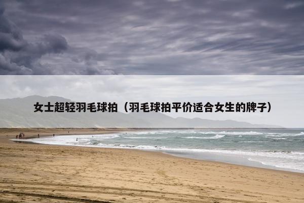 女士超轻羽毛球拍(羽毛球拍平价适合女生的牌子) 女士超轻羽毛球拍(羽毛球拍平价适合女生的牌子)