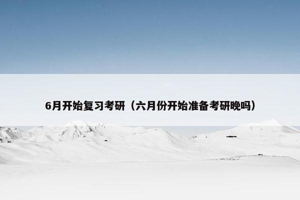 6月开始复习考研(六月份开始准备考研晚吗) 6月开始复习考研(六月份开始准备考研晚吗)