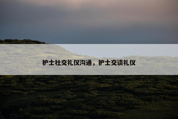 护士社交礼仪沟通，护士交谈礼仪